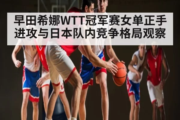 早田希娜WTT冠军赛女单正手进攻与日本队内竞争格局观察